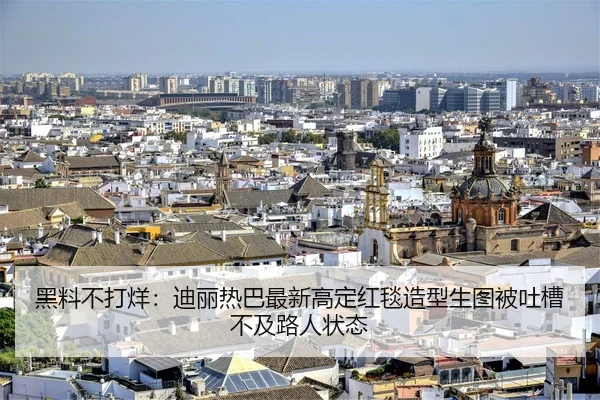 黑料不打烊：迪丽热巴最新高定红毯造型生图被吐槽不及路人状态